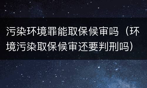 污染环境罪能取保候审吗（环境污染取保候审还要判刑吗）