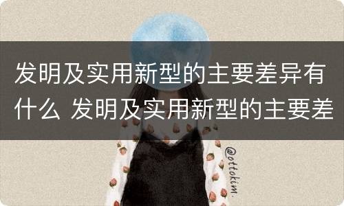 发明及实用新型的主要差异有什么 发明及实用新型的主要差异有什么意义