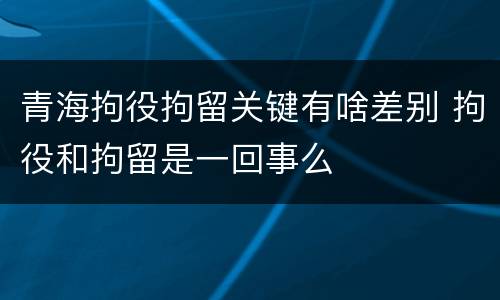 青海拘役拘留关键有啥差别 拘役和拘留是一回事么