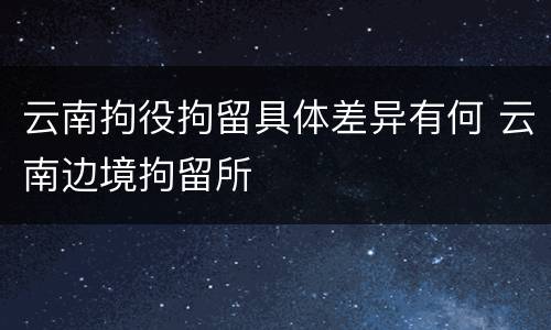 云南拘役拘留具体差异有何 云南边境拘留所