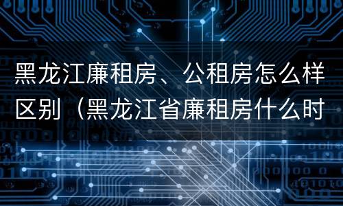 黑龙江廉租房、公租房怎么样区别（黑龙江省廉租房什么时候卖给个人）
