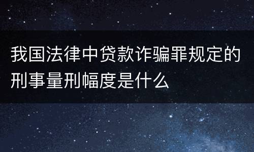 我国法律中贷款诈骗罪规定的刑事量刑幅度是什么