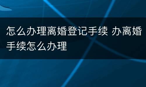 怎么办理离婚登记手续 办离婚手续怎么办理