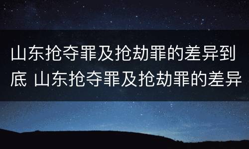 山东抢夺罪及抢劫罪的差异到底 山东抢夺罪及抢劫罪的差异到底是什么?