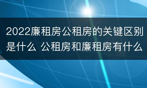 2022廉租房公租房的关键区别是什么 公租房和廉租房有什么区别?2019年的