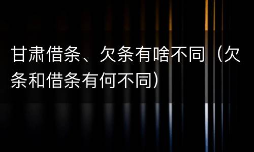 甘肃借条、欠条有啥不同（欠条和借条有何不同）