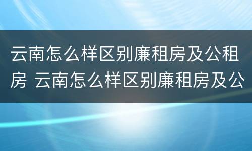 云南怎么样区别廉租房及公租房 云南怎么样区别廉租房及公租房呢