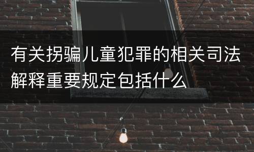 有关拐骗儿童犯罪的相关司法解释重要规定包括什么