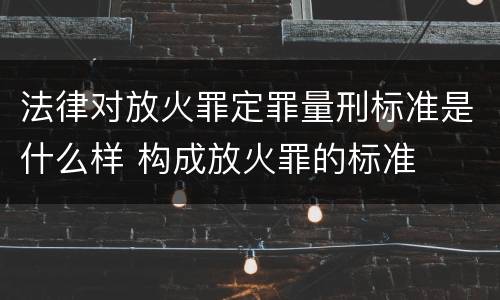 法律对放火罪定罪量刑标准是什么样 构成放火罪的标准