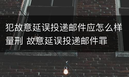 犯故意延误投递邮件应怎么样量刑 故意延误投递邮件罪