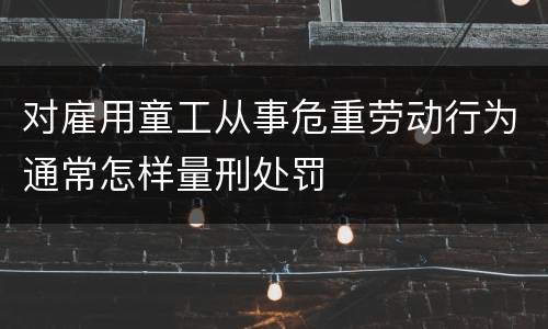 对雇用童工从事危重劳动行为通常怎样量刑处罚
