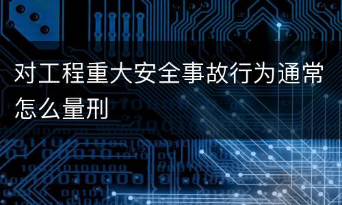 对工程重大安全事故行为通常怎么量刑