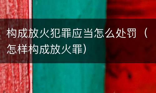 构成放火犯罪应当怎么处罚（怎样构成放火罪）