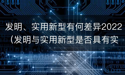 发明、实用新型有何差异2022（发明与实用新型是否具有实用性）