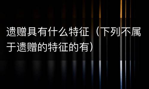 遗赠具有什么特征（下列不属于遗赠的特征的有）