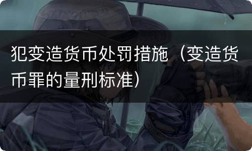 犯变造货币处罚措施（变造货币罪的量刑标准）