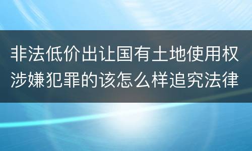 非法低价出让国有土地使用权涉嫌犯罪的该怎么样追究法律责任