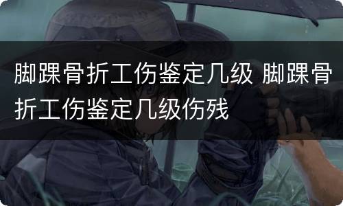 脚踝骨折工伤鉴定几级 脚踝骨折工伤鉴定几级伤残