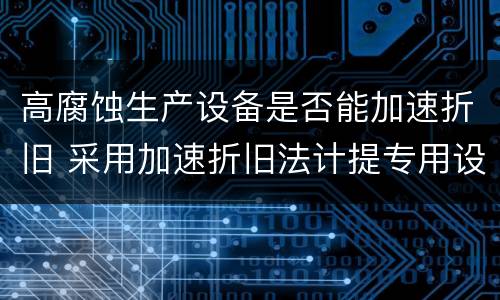 高腐蚀生产设备是否能加速折旧 采用加速折旧法计提专用设备折旧