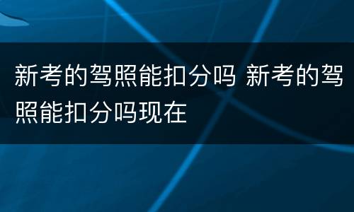 新考的驾照能扣分吗 新考的驾照能扣分吗现在