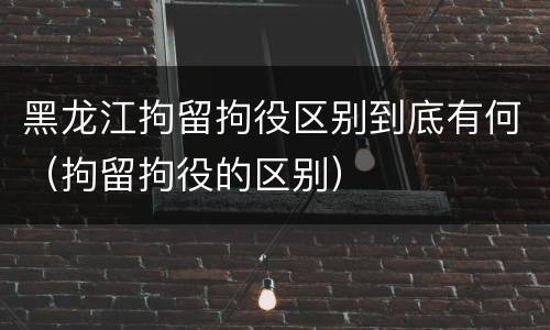 黑龙江拘留拘役区别到底有何（拘留拘役的区别）