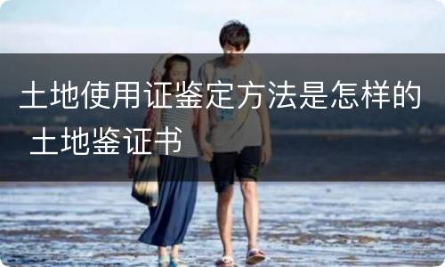土地使用证鉴定方法是怎样的 土地鉴证书