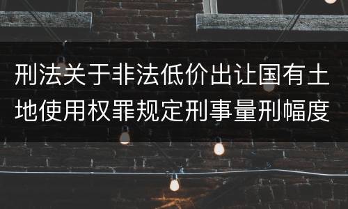 刑法关于非法低价出让国有土地使用权罪规定刑事量刑幅度是多少
