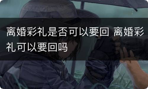 离婚彩礼是否可以要回 离婚彩礼可以要回吗