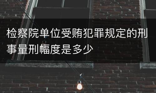 检察院单位受贿犯罪规定的刑事量刑幅度是多少