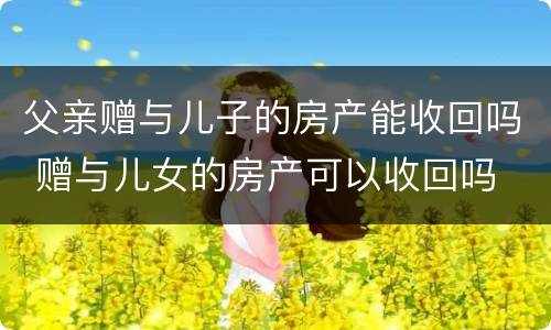 父亲赠与儿子的房产能收回吗 赠与儿女的房产可以收回吗