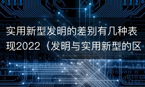 实用新型发明的差别有几种表现2022（发明与实用新型的区别有）
