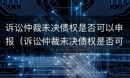 诉讼仲裁未决债权是否可以申报（诉讼仲裁未决债权是否可以申报破产清算）