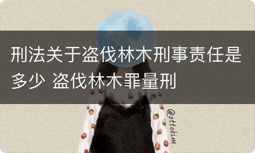 刑法关于盗伐林木刑事责任是多少 盗伐林木罪量刑