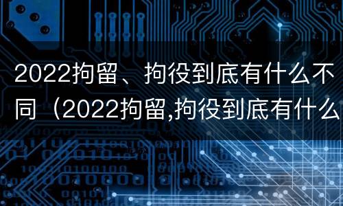 2022拘留、拘役到底有什么不同（2022拘留,拘役到底有什么不同之处）