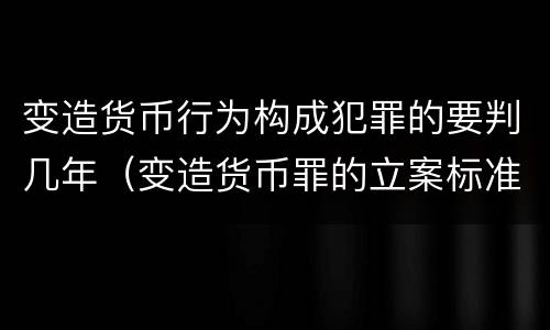 变造货币行为构成犯罪的要判几年（变造货币罪的立案标准）