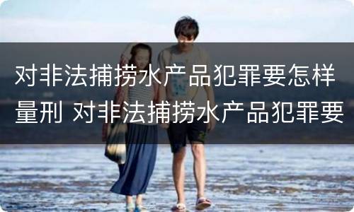 对非法捕捞水产品犯罪要怎样量刑 对非法捕捞水产品犯罪要怎样量刑呢