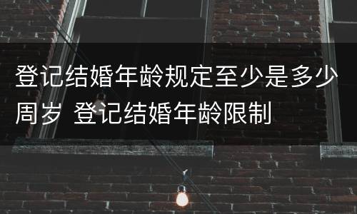 登记结婚年龄规定至少是多少周岁 登记结婚年龄限制