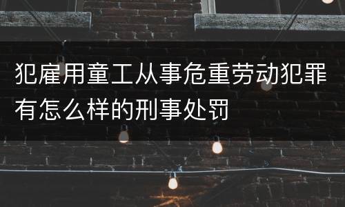 犯雇用童工从事危重劳动犯罪有怎么样的刑事处罚
