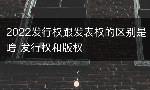 2022发行权跟发表权的区别是啥 发行权和版权