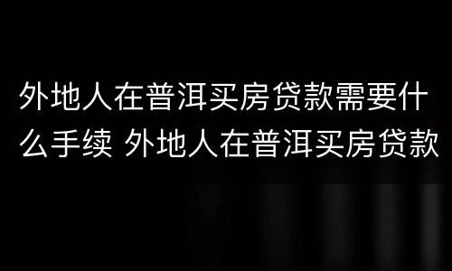 外地人在普洱买房贷款需要什么手续 外地人在普洱买房贷款需要什么手续吗