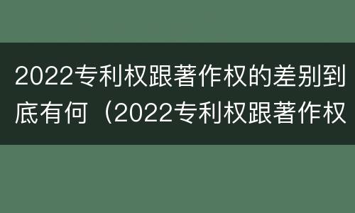 2022专利权跟著作权的差别到底有何（2022专利权跟著作权的差别到底有何不同）