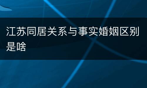 江苏同居关系与事实婚姻区别是啥