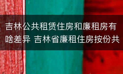 吉林公共租赁住房和廉租房有啥差异 吉林省廉租住房按份共有产权实施管理办法