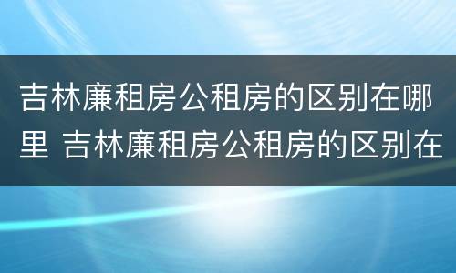 吉林廉租房公租房的区别在哪里 吉林廉租房公租房的区别在哪里啊