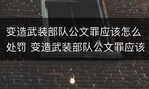 变造武装部队公文罪应该怎么处罚 变造武装部队公文罪应该怎么处罚呢