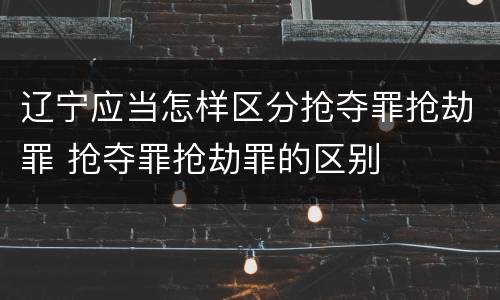 辽宁应当怎样区分抢夺罪抢劫罪 抢夺罪抢劫罪的区别