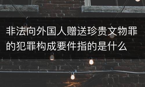 非法向外国人赠送珍贵文物罪的犯罪构成要件指的是什么