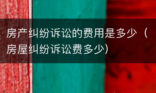 房产纠纷诉讼的费用是多少（房屋纠纷诉讼费多少）
