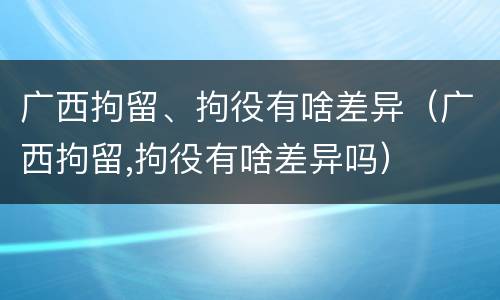 广西拘留、拘役有啥差异（广西拘留,拘役有啥差异吗）