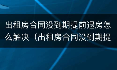 出租房合同没到期提前退房怎么解决（出租房合同没到期提前退房怎么解决呢）